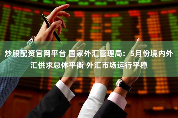 炒股配资官网平台 国家外汇管理局：5月份境内外汇供求总体平衡 外汇市场运行平稳