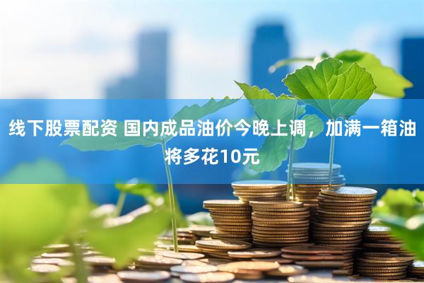 线下股票配资 国内成品油价今晚上调，加满一箱油将多花10元