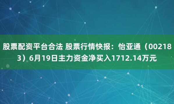 股票配资平台合法 股票行情快报：怡亚通（002183）6月19日主力资金净买入1712.14万元