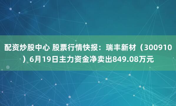配资炒股中心 股票行情快报：瑞丰新材（300910）6月19日主力资金净卖出849.08万元