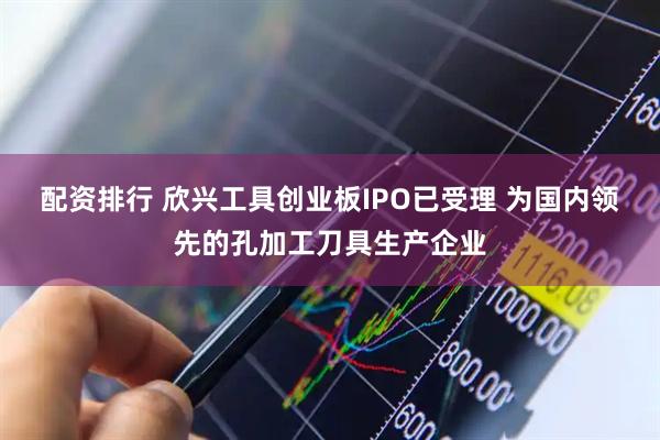配资排行 欣兴工具创业板IPO已受理 为国内领先的孔加工刀具生产企业