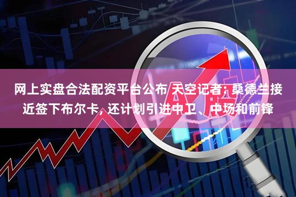 网上实盘合法配资平台公布 天空记者: 桑德兰接近签下布尔卡, 还计划引进中卫、中场和前锋