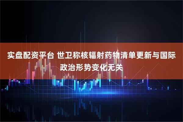 实盘配资平台 世卫称核辐射药物清单更新与国际政治形势变化无关