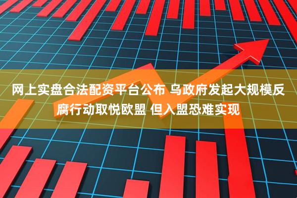 网上实盘合法配资平台公布 乌政府发起大规模反腐行动取悦欧盟 但入盟恐难实现