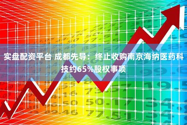 实盘配资平台 成都先导：终止收购南京海纳医药科技约65%股权事项