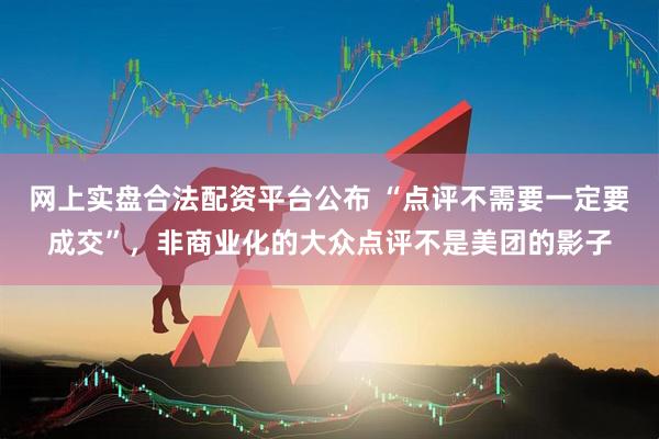 网上实盘合法配资平台公布 “点评不需要一定要成交”，非商业化的大众点评不是美团的影子