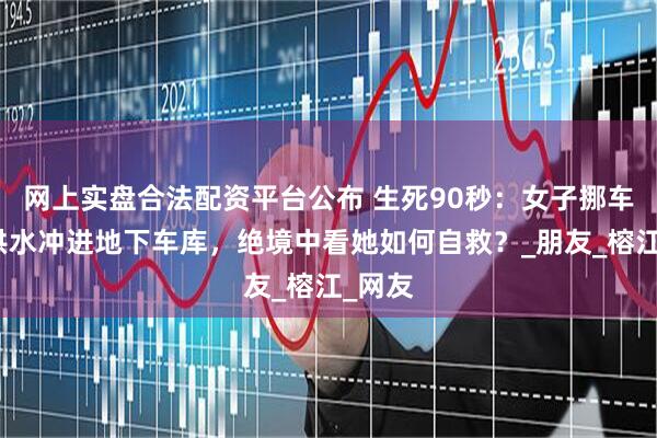 网上实盘合法配资平台公布 生死90秒：女子挪车时被洪水冲进地下车库，绝境中看她如何自救？_朋友_榕江_网友