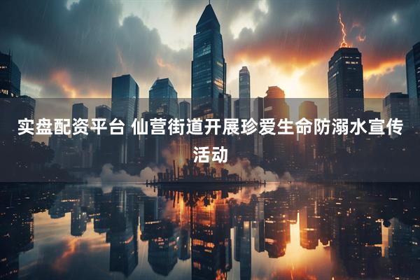 实盘配资平台 仙营街道开展珍爱生命防溺水宣传活动