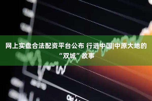 网上实盘合法配资平台公布 行进中国|中原大地的“双城”故事