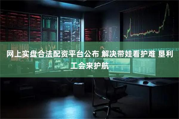 网上实盘合法配资平台公布 解决带娃看护难 垦利工会来护航