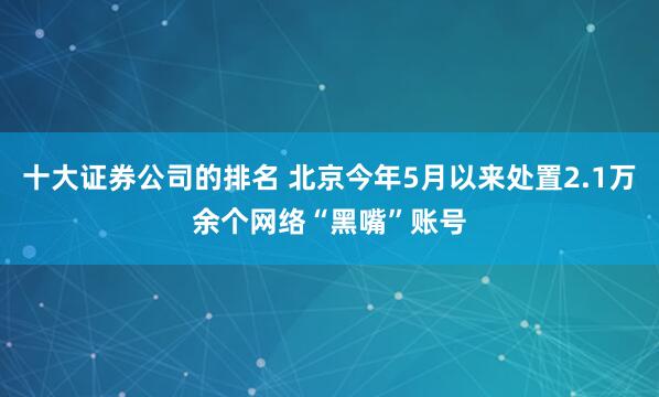十大证券公司的排名 北京今年5月以来处置2.1万余个网络“黑嘴”账号