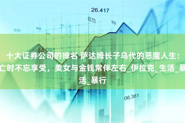 十大证券公司的排名 萨达姆长子乌代的恶魔人生：逃亡时不忘享受，美女与金钱常伴左右_伊拉克_生活_暴行
