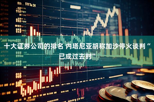 十大证券公司的排名 内塔尼亚胡称加沙停火谈判“已成过去时”