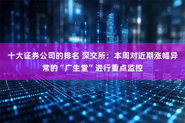 十大证券公司的排名 深交所：本周对近期涨幅异常的“广生堂”进行重点监控