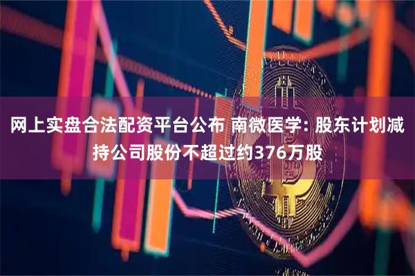 网上实盘合法配资平台公布 南微医学: 股东计划减持公司股份不超过约376万股