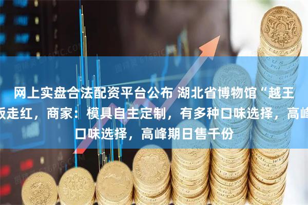 网上实盘合法配资平台公布 湖北省博物馆“越王勾践剑”盖饭走红，商家：模具自主定制，有多种口味选择，高峰期日售千份