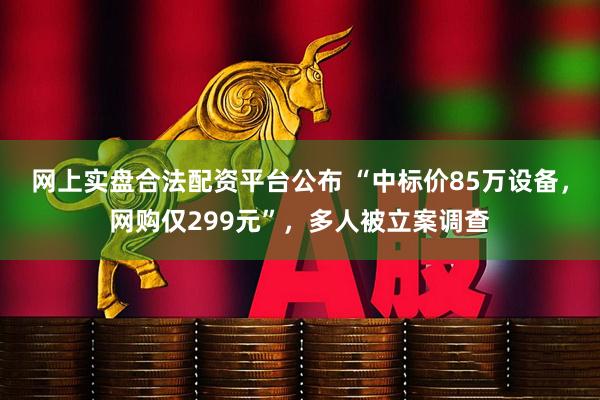 网上实盘合法配资平台公布 “中标价85万设备，网购仅299元”，多人被立案调查