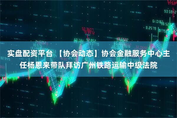 实盘配资平台 【协会动态】协会金融服务中心主任杨恩来带队拜访广州铁路运输中级法院