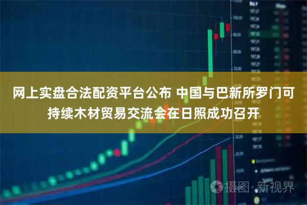 网上实盘合法配资平台公布 中国与巴新所罗门可持续木材贸易交流会在日照成功召开