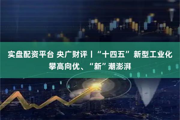 实盘配资平台 央广财评丨“十四五” 新型工业化攀高向优、“新”潮澎湃