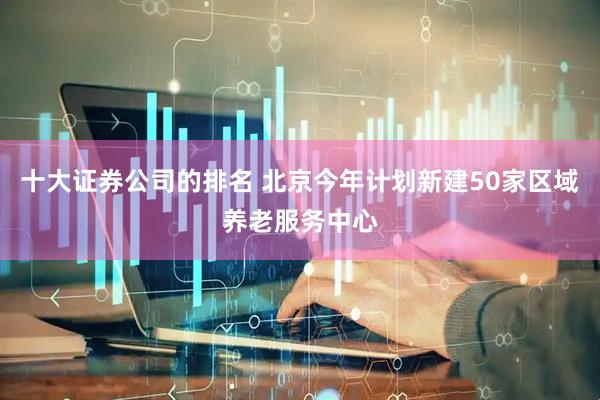 十大证券公司的排名 北京今年计划新建50家区域养老服务中心