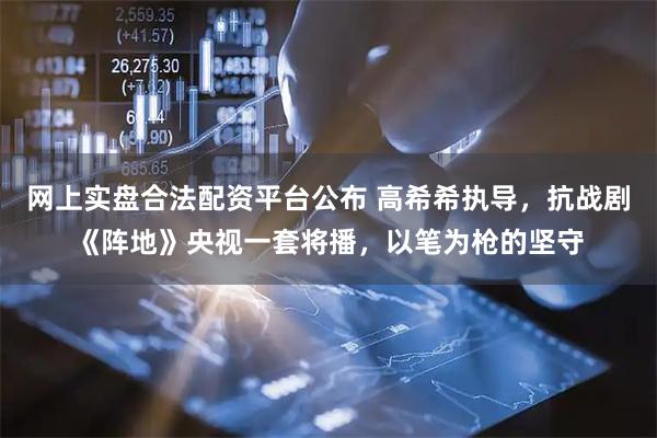 网上实盘合法配资平台公布 高希希执导，抗战剧《阵地》央视一套将播，以笔为枪的坚守