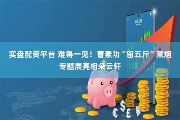 实盘配资平台 难得一见！曹素功“留五斤”藏烟专题展亮相朵云轩
