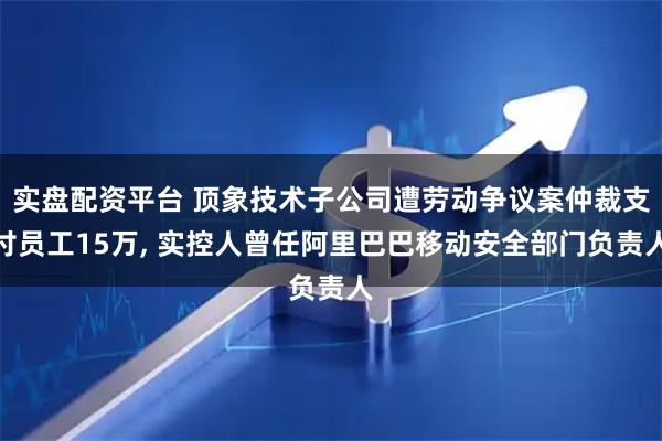 实盘配资平台 顶象技术子公司遭劳动争议案仲裁支付员工15万, 实控人曾任阿里巴巴移动安全部门负责人