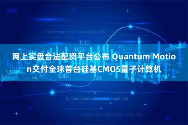 网上实盘合法配资平台公布 Quantum Motion交付全球首台硅基CMOS量子计算机
