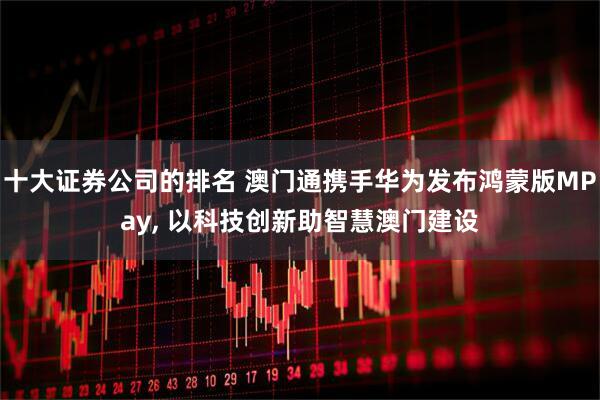 十大证券公司的排名 澳门通携手华为发布鸿蒙版MPay, 以科技创新助智慧澳门建设