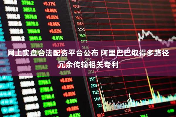 网上实盘合法配资平台公布 阿里巴巴取得多路径冗余传输相关专利