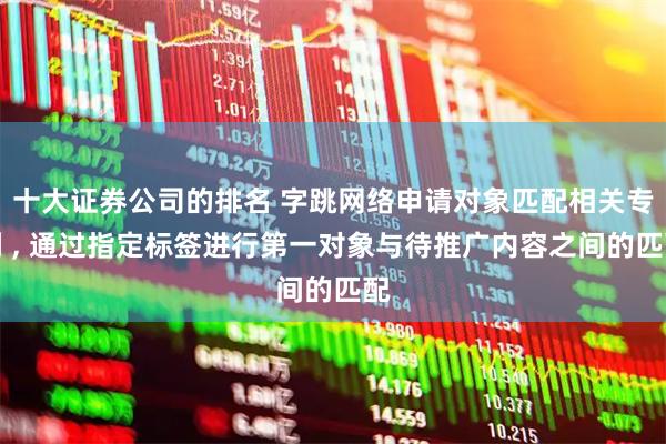 十大证券公司的排名 字跳网络申请对象匹配相关专利 , 通过指定标签进行第一对象与待推广内容之间的匹配