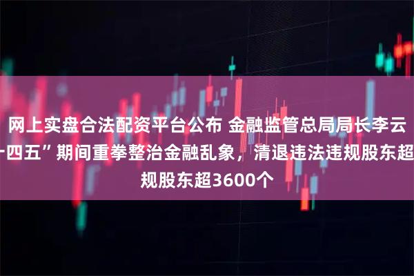 网上实盘合法配资平台公布 金融监管总局局长李云泽：“十四五”期间重拳整治金融乱象，清退违法违规股东超3600个