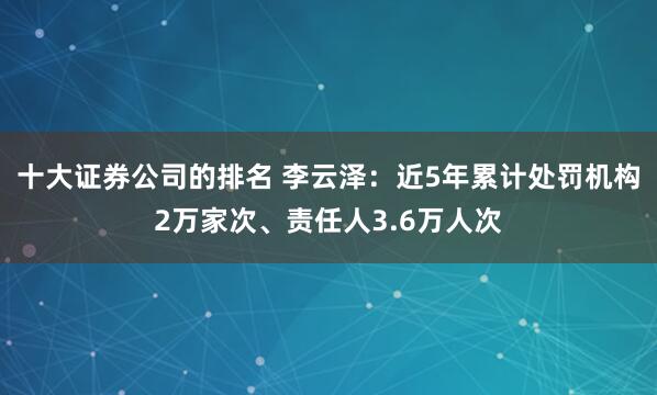 十大证券公司的排名 李云泽：近5年累计处罚机构2万家次、责任人3.6万人次