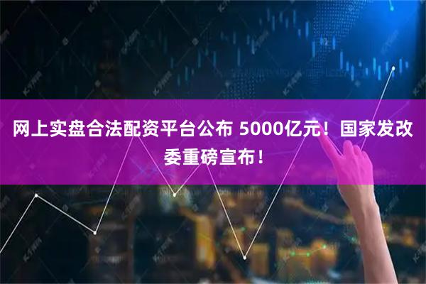 网上实盘合法配资平台公布 5000亿元！国家发改委重磅宣布！