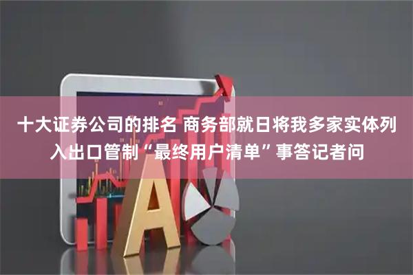 十大证券公司的排名 商务部就日将我多家实体列入出口管制“最终用户清单”事答记者问