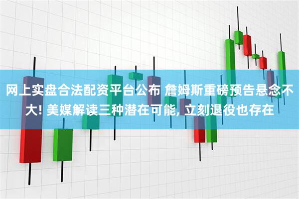 网上实盘合法配资平台公布 詹姆斯重磅预告悬念不大! 美媒解读三种潜在可能, 立刻退役也存在