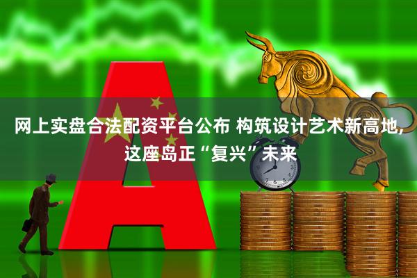 网上实盘合法配资平台公布 构筑设计艺术新高地, 这座岛正“复兴”未来