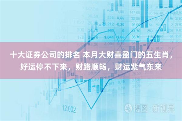 十大证券公司的排名 本月大财喜盈门的五生肖，好运停不下来，财路顺畅，财运紫气东来