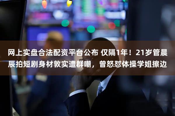 网上实盘合法配资平台公布 仅隔1年！21岁管晨辰拍短剧身材敦实遭群嘲，曾怒怼体操学姐擦边