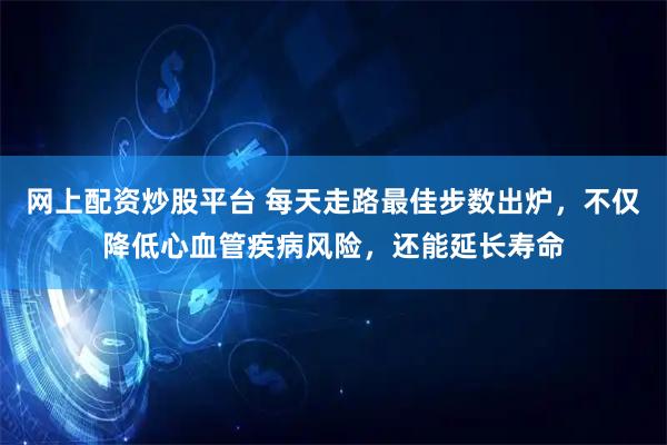 网上配资炒股平台 每天走路最佳步数出炉，不仅降低心血管疾病风险，还能延长寿命