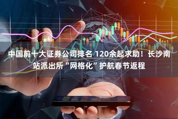 中国前十大证券公司排名 120余起求助！长沙南站派出所“网格化”护航春节返程