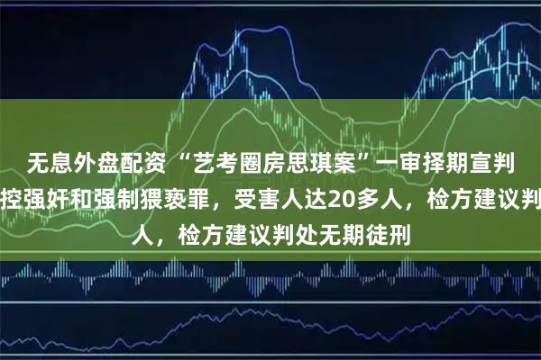 无息外盘配资 “艺考圈房思琪案”一审择期宣判：杜英哲被控强奸和强制猥亵罪，受害人达20多人，检方建议判处无期徒刑