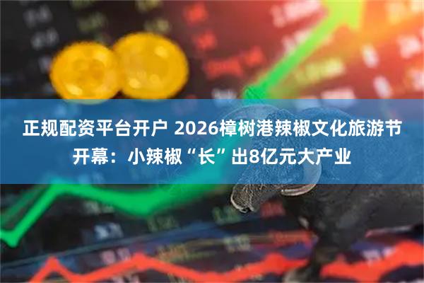 正规配资平台开户 2026樟树港辣椒文化旅游节开幕：小辣椒“长”出8亿元大产业