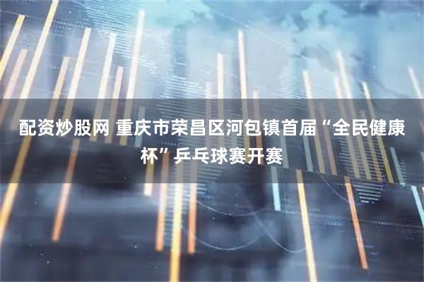 配资炒股网 重庆市荣昌区河包镇首届“全民健康杯”乒乓球赛开赛