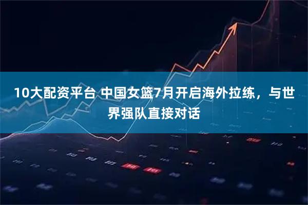 10大配资平台 中国女篮7月开启海外拉练，与世界强队直接对话