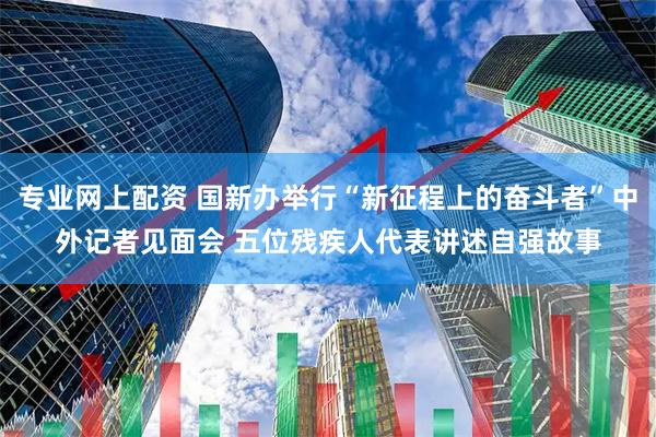 专业网上配资 国新办举行“新征程上的奋斗者”中外记者见面会 五位残疾人代表讲述自强故事