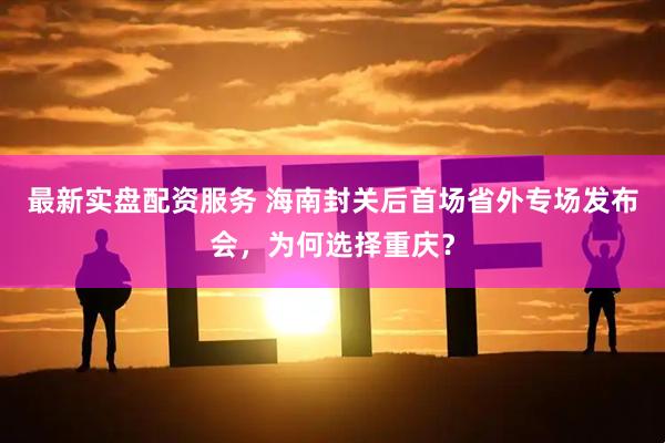 最新实盘配资服务 海南封关后首场省外专场发布会，为何选择重庆？