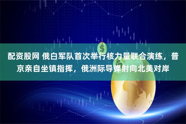 配资股网 俄白军队首次举行核力量联合演练，普京亲自坐镇指挥，俄洲际导弹射向北美对岸