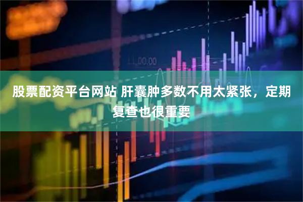 股票配资平台网站 肝囊肿多数不用太紧张，定期复查也很重要